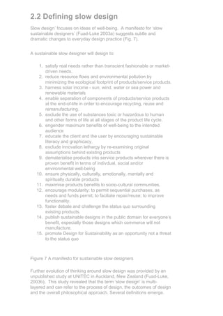2.2 Defining slow design
Slow design’ focuses on ideas of well-being. A manifesto for ‘slow
sustainable designers’ (Fuad-Luke 2003a) suggests subtle and
dramatic changes to everyday design practice (Fig. 7).


A sustainable slow designer will design to:

    1. satisfy real needs rather than transcient fashionable or market-
       driven needs.
    2. reduce resource flows and environmental pollution by
       minimizing the ecological footprint of products/service products.
    3. harness solar income - sun, wind, water or sea power and
       renewable materials
    4. enable separation of components of products/service products
       at the end-of-life in order to encourage recycling, reuse and
       remanufacturing.
    5. exclude the use of substances toxic or hazardous to human
       and other forms of life at all stages of the product life cycle.
    6. engender maximum benefits of well-being to the intended
       audience
    7. educate the client and the user by encouraging sustainable
       literacy and graphicacy.
    8. exclude innovation lethargy by re-examining original
       assumptions behind existing products
    9. dematerialise products into service products wherever there is
       proven benefit in terms of indivdual, social and/or
       environmental well-being
   10. ensure physically, culturally, emotionally, mentally and
       spiritually durable products
   11. maximise products benefits to socio-cultural communities.
   12. encourage modularity: to permit sequential purchases, as
       needs and funds permit; to faciliate repair/reuse; to improve
       functionality.
   13. foster debate and challenge the status quo surrounding
       existing products.
   14. publish sustainable designs in the public domain for everyone’s
       benefit, especially those designs which commerce will not
       manufacture.
   15. promote Design for Sustainability as an opportunity not a threat
       to the status quo



Figure 7 A manifesto for sustainable slow designers

Further evolution of thinking around slow design was provided by an
unpublished study at UNITEC in Auckland, New Zealand (Fuad-Luke,
2003b). This study revealed that the term ‘slow design’ is multi-
layered and can refer to the process of design, the outcomes of design
and the overall philosophical approach. Several definitions emerge.
 