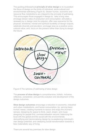 The guiding philosophical principle of slow design is to re-position
the focus of design on the trinity of individual, socio-cultural and
environmental well-being (Figure 8). Slower human, economic and
resource flow metabolisms are integral to the principle of well-being.
This encourages those engaged in design to: take a long view;
envisage slower rates of production and consumption; stimulate a
renewed joy in design (and its outputs); offer new scenarios for the
physical, emotional, mental and spiritual durability of design outputs;
celebrate diversity and pluralism; envisage slow as a positive socio-
cultural value; and, focus on the present rather than trying to design
the future.




Figure 8 The spheres of well-being of slow design

The process of slow design is comprehensive, holistic, inclusive,
reflective, considered, and permits evolution and development of the
design outcomes.

Slow design outcomes encourage a reduction in economic, industrial
and urban metabolisms, and hence consumption, by: serving basic
human needs; creating moments to savour and enjoy the (human)
senses; designing for space to think, react, dream, and muse;
designing for people first, commercialisation second; balancing the
local with the global and the social with the environmental;
demystifying and democratising design by re-awakening individual’s
own design potential; and catalysing social transformation towards a
less materialistic way of living.

There are several key premises for slow design:
 