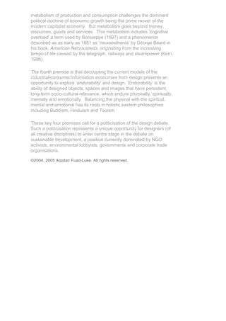 metabolism of production and consumption challenges the dominant
political doctrine of economic growth being the prime mover of the
modern capitalist economy. But metabolism goes beyond money,
resources, goods and services. This metabolism includes ‘cognitive
overload’ a term used by Bonsieppe (1997) and a phenomenon
described as as early as 1881 as ‘neuraesthenia’ by George Beard in
his book, American Nervousness, originating from the increasing
tempo of life caused by the telegraph, railways and steampower (Kern,
1996).

The fourth premise is that decoupling the current models of the
industrial/consumer/information economies from design presents an
opportunity to explore ‘endurability’ and design. ‘Endurability’ is the
ability of designed objects, spaces and images that have persistent,
long-term socio-cultural relevance, which endure physically, spiritually,
mentally and emotionally. Balancing the physical with the spiritual,
mental and emotional has its roots in holistic eastern philosophies
including Buddism, Hinduism and Taoism.

These key four premises call for a politicisation of the design debate.
Such a politicisation represents a unique opportunity for designers (of
all creative disciplines) to enter centre stage in the debate on
sustainable development, a position currently dominated by NGO
activists, environmental lobbyists, governments and corporate trade
organisations.

©2004, 2005 Alastair Fuad-Luke. All rights reserved.
 