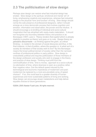 2.3 The politicisation of slow design
Perhaps slow design can restore what fast industrial design has
eroded. Slow design is the spiritual, emotional and mental ‘art’ of
living, emphasising creativity and experiences, whereas fast industrial
design is the physical ‘form and function’ of living. Slow design should
not be the sole preserve of professional designers, rather it should
emerge as a more democratic process that involves cognition and
emotion, information and observation, the proven and the intuitive. It
should encourage a re-kindling of individual and socio-cultural
imagination that has atrophied with ready-made materialism. It should
not recognise any boundary between theory and practice or as
Bonsieppe (1997) puts it, ‘Theory renders that explicit which is already
implicity in practice as theory’.and goes on to note, ‘Design theory as
pensiero discorrente – as thinking against the grain, as critical
thinking – is rooted in the domain of social discourse and thus, in the
final instance, in that of politics, where the question is: In what sort of a
society do members of that society wish to live?’ By this Bonsieppe
means the broad political domain of society rather than the narrower
confines of professional politics or party politics. Slow design is
undoubtedly political and requires politicisation of those members of
the design profession and society who wish to engage in the theory
and practice of slow design. Thinking must shift from the
commodification of time, ‘time is money’, approach to a socio-cultural
re-valorisation of time, where slowness is seen as a positive rather
than negative value. Can the default speed induced by the
technological and economic imperatives of modernism and post-
modernism be replaced by a more eco-pluralistic array of speed
choices? If so, this could lead to a greater diversity of human
experiences and more sustainable patterns of living and working.
Slow design can encourage slower metabolisms and help deliver
equable choices to future generations.

©2004, 2005 Alastair Fuad-Luke. All rights reserved.
 