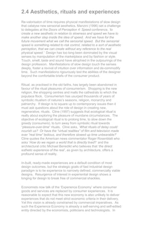 2.4 Aesthetics, rituals and experiences
Re-valorisaton of time requires physical manifestations of slow design
that catalyse new sensorial aesthetics. Manzini (1996) set a challenge
to delegates at the Doors of Perception 4: Speed conference, ‘to
create a new aesthetic in relation to slowness and speed we have to
make another step inside the idea of speed. And we have for the
future movement what we call the sensorial speed. But the sensorial
speed is something related to risk control, related to a sort of aesthetic
perception, that we can create without any reference to the real
physical speed.’ Design has too long been dominated by the visual
senses by manipulation of the marketplace and by fashion or style.
Touch, smell, taste and sound have atrophied in the outpourings of the
design profession. Manifestations of slow design touch the senses
deeply, foster a revival of intuition over information and de-commodify
time. Such manifestations rigourously test the abilities of the designer
beyond the comfortable briefs of the consumer product.

Ritual, as practised in the old faiths, has largely been abandoned in
favour of the ritual pleasures of consumerism. Shopping is the new
religion, the shopping centres and malls the cathedrals to which the
populace flock. Consumerism has usurped thousands of years of
symbolic ritualism of natures’s seasons, religion, monarchy and
patriarchy. If design is to square up to contemporary issues then it
must ask questions about the role of design in creating new,
regenerative, rituals. Cline (1997) suggests that ecological ritual is
really about exploring the pleasure of mundane circumstances. The
objective of ecological ritual is to prolong time, to slow down the
greedy (consumers), to turn away from symbolic ritual towards
“pleasure-over-time” rituals. Cline asks, ‘What rituals of delay could
nourish us? Or have the “virtual realities” of film and television made
ever “real time” tedious, and therefore slowed up time unbearable?’
Cline quotes the American news commentator Roger Rosenblatt who
asks ‘How do we regain a world that is directly lived?’ and the
architectural critic Michael Benedikt who believes that ‘the direct
esthetic experience of the real’, as given by architecture, offers a
profound sense of reality.

In-built, ready-made experiences are a default condition of most
design outcomes, but the strategic goals of fast industrial design
paradigm is to tie experience to narrowly defined, commercially viable
designs. Resurgence of interest in experiential design shows a
longing for design to break free of commercial shackles.

Economists now talk of the ‘Experience Economy’ where consumer
goods and services are replaced by consumer experiences. It is
reasonable to expect that this new economy is also unlikely to deliver
experiences that do not meet strict economic criteria in their delivery.
Yet this vision is already constrained by commercial imperatives. As
such the Experience Economy is already a self-serving and self-edited
entity directed by the economists, politicians and technologists. In
 