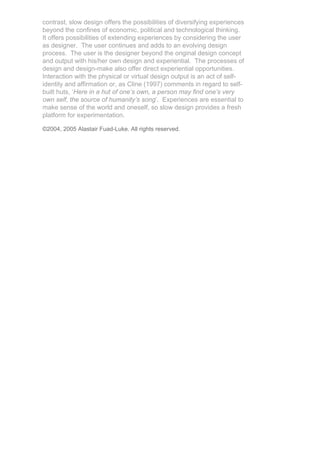 contrast, slow design offers the possibilities of diversifying experiences
beyond the confines of economic, political and technological thinking.
It offers possibilities of extending experiences by considering the user
as designer. The user continues and adds to an evolving design
process. The user is the designer beyond the original design concept
and output with his/her own design and experiential. The processes of
design and design-make also offer direct experiential opportunities.
Interaction with the physical or virtual design output is an act of self-
identity and affirmation or, as Cline (1997) comments in regard to self-
built huts, ‘Here in a hut of one’s own, a person may find one’s very
own self, the source of humanity’s song’. Experiences are essential to
make sense of the world and oneself, so slow design provides a fresh
platform for experimentation.

©2004, 2005 Alastair Fuad-Luke. All rights reserved.
 