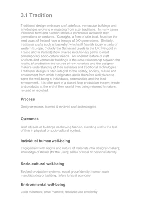 3.1 Tradition
Traditional design embraces craft artefacts, vernacular buildings and
any designs evolving or mutating from such traditions. In many cases
traditional form and function shows a continuous evolution over
generations or centuries. Curraghs, a form of skin boat, found on the
west coast of Ireland have a lineage of 300 generations. Similarly,
traditional crafts such as basketry, which still flourish today in parts of
western Europe, (notably the Somerset Levels in the UK, Perigord in
France and in Poland) show diverse evolutionary paths to meet
contemporary socio-cultural needs. An inherent feature of craft
artefacts and vernacular buildings is the close relationship between the
locality of production and source of raw materials and the designer-
maker’s understanding of their materials and traditional technologies.
Traditional design is often integral to the locality, society, culture and
environment from which it originates and is therefore well placed to
serve the well-being of individuals, communities and the local
environment. It is often part of a closed-loop production system, waste
and products at the end of their useful lives being returned to nature,
re-used or recycled.

Process
Designer-maker, learned & evolved craft technologies


Outcomes

Craft objects or buildings eschewing fashion, standing well to the test
of time in physical or socio-cultural context.


Individual human well-being
Engagement with origins and nature of materials (the designer-maker);
knowledge of maker (for the user); sense of local or personal identity.


Socio-cultural well-being

Evolved production systems; social group identity; human scale
manufacturing or building; refers to local economy

Environmental well-being

Local materials; small markets; resource use efficiency
 