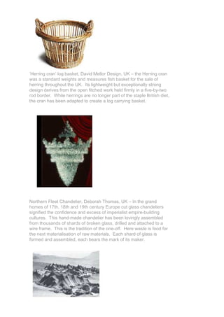 ‘Herring cran’ log basket, David Mellor Design, UK – the Herring cran
was a standard weights and measures fish basket for the sale of
herring throughout the UK. Its lightweight but exceptionally strong
design derives from the open fitched work held firmly in a five-by-two
rod border. While herrings are no longer part of the staple British diet,
the cran has been adapted to create a log carrying basket.




Northern Fleet Chandelier, Deborah Thomas, UK – In the grand
homes of 17th, 18th and 19th century Europe cut glass chandeliers
signified the confidence and excess of imperialist empire-building
cultures. This hand-made chandelier has been lovingly assembled
from thousands of shards of broken glass, drilled and attached to a
wire frame. This is the tradition of the one-off. Here waste is food for
the next materialisation of raw materials. Each shard of glass is
formed and assembled, each bears the mark of its maker.
 