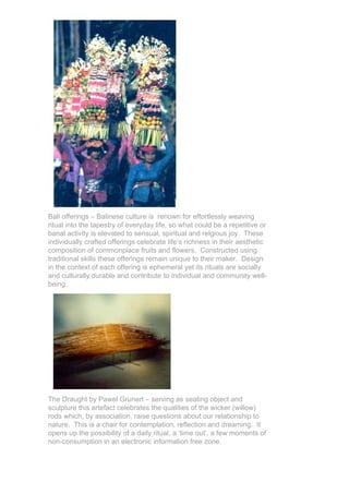 Bali offerings – Balinese culture is renown for effortlessly weaving
ritual into the tapestry of everyday life, so what could be a repetitive or
banal activity is elevated to sensual, spiritual and relgious joy. These
individually crafted offerings celebrate life’s richness in their aesthetic
composition of commonplace fruits and flowers. Constructed using
traditional skills these offerings remain unique to their maker. Design
in the context of each offering is ephemeral yet its rituals are socially
and culturally durable and contribute to individual and community well-
being.




The Draught by Pawel Grunert – serving as seating object and
sculpture this artefact celebrates the qualities of the wicker (willow)
rods which, by association, raise questions about our relationship to
nature. This is a chair for contemplation, reflection and dreaming. It
opens up the possibility of a daily ritual, a ‘time out’, a few moments of
non-consumption in an electronic information free zone.
 