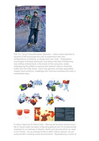 Felt 12 x 12 by FortuneCookies, Denmark – Velcro strips attached to
squares of felt encourage the user to experiment with new
configurations of clothing, to design their own ‘look’. Participation
encourages individual expression and places the task of fashioning
new clothes entirely back in the hands of the consumer, neatly
sidestepping the pitfalls of wearing last season’s look or clone-like
outfits from the high street. Each new garment, lovingly assembled,
creates fresh emotions, challenges the mind and caresses the body in
unexpected ways.




Funktion object by El Ultimo Grito – Moving the furniture around one’s
flat or house might not seem a liberating gesture but it is fundamentally
important to our feelings of identity, liberty and security which we seek
in our homes. As we arrange furniture within interior spaces, we are
instrumental in creating social environments. Repositioning a series of
 