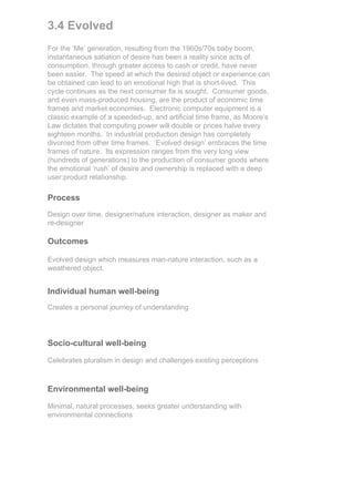 3.4 Evolved
For the ‘Me’ generation, resulting from the 1960s/70s baby boom,
instantaneous satiation of desire has been a reality since acts of
consumption, through greater access to cash or credit, have never
been easier. The speed at which the desired object or experience can
be obtained can lead to an emotional high that is short-lived. This
cycle continues as the next consumer fix is sought. Consumer goods,
and even mass-produced housing, are the product of economic time
frames and market economies. Electronic computer equipment is a
classic example of a speeded-up, and artificial time frame, as Moore’s
Law dictates that computing power will double or prices halve every
eighteen months. In industrial production design has completely
divorced from other time frames. ‘Evolved design’ embraces the time
frames of nature. Its expression ranges from the very long view
(hundreds of generations) to the production of consumer goods where
the emotional ‘rush’ of desire and ownership is replaced with a deep
user:product relationship.

Process
Design over time, designer/nature interaction, designer as maker and
re-designer

Outcomes

Evolved design which measures man-nature interaction, such as a
weathered object.


Individual human well-being
Creates a personal journey of understanding




Socio-cultural well-being

Celebrates pluralism in design and challenges existing perceptions



Environmental well-being

Minimal, natural processes; seeks greater understanding with
environmental connections
 