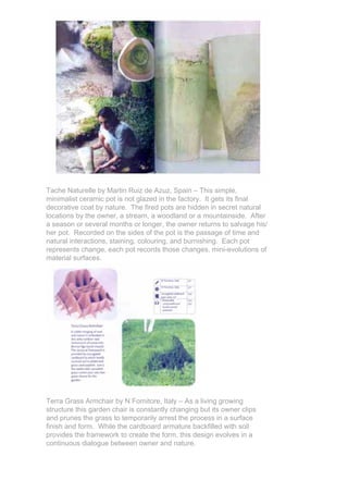 Tache Naturelle by Martin Ruiz de Azuz, Spain – This simple,
minimalist ceramic pot is not glazed in the factory. It gets its final
decorative coat by nature. The fired pots are hidden in secret natural
locations by the owner, a stream, a woodland or a mountainside. After
a season or several months or longer, the owner returns to salvage his/
her pot. Recorded on the sides of the pot is the passage of time and
natural interactions, staining, colouring, and burnishing. Each pot
represents change, each pot records those changes, mini-evolutions of
material surfaces.




Terra Grass Armchair by N Fornitore, Italy – As a living growing
structure this garden chair is constantly changing but its owner clips
and prunes the grass to temporarily arrest the process in a surface
finish and form. While the cardboard armature backfilled with soil
provides the framework to create the form, this design evolves in a
continuous dialogue between owner and nature.
 