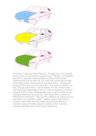 Slow Rider, France by Olivier Peyricot – A single driver in an average
family saloon car can travel at speeds of up to 100mph. A remarkable
feat that our forebears would marvel at, but they would be less
impressed with the fact that only 2% of the fuel pumped into the tank
at the petrol station actually goes to moving the driver. Ninety-eight
percent of the petrol is lost in evaporation, incomplete combustion, as
heat, through transmission, wind resistance and road friction losses,
and moving the deadweight of the car. Peyricot questions our love of
speed as traffic in cities worldwide slows to a crawl that horse-drawn
carriages would have found boring. Slow Rider offers a sedate but
efficient form of transport. Take out the in-efficient car engine and any
associated, but unwanted, weight. Install a modest engine from a
domestic lawnmower and, hey presto, you can drive along at a
maximum speed of 15mph, enjoy the scenary or the occasional
daydream and still arrive in time for your rendevous.
 