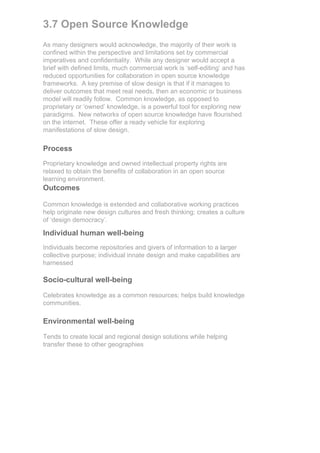 3.7 Open Source Knowledge
As many designers would acknowledge, the majority of their work is
confined within the perspective and limitations set by commercial
imperatives and confidentiality. While any designer would accept a
brief with defined limits, much commercial work is ‘self-editing’ and has
reduced opportunities for collaboration in open source knowledge
frameworks. A key premise of slow design is that if it manages to
deliver outcomes that meet real needs, then an economic or business
model will readily follow. Common knowledge, as opposed to
proprietary or ‘owned’ knowledge, is a powerful tool for exploring new
paradigms. New networks of open source knowledge have flourished
on the internet. These offer a ready vehicle for exploring
manifestations of slow design.

Process
Proprietary knowledge and owned intellectual property rights are
relaxed to obtain the benefits of collaboration in an open source
learning environment.
Outcomes

Common knowledge is extended and collaborative working practices
help originate new design cultures and fresh thinking; creates a culture
of ‘design democracy’.

Individual human well-being
Individuals become repositories and givers of information to a larger
collective purpose; individual innate design and make capabilities are
harnessed

Socio-cultural well-being

Celebrates knowledge as a common resources; helps build knowledge
communities.

Environmental well-being

Tends to create local and regional design solutions while helping
transfer these to other geographies
 