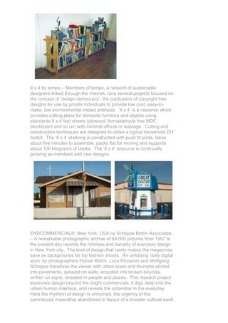 8 x 4 by tempo – Members of tempo, a network of sustainable
designers linked through the internet, runs several projects focused on
the concept of ‘design democracy’, the publication of copyright free
designs for use by private individuals to provide low cost, easy-to-
make, low environmental impact artefacts. ‘8 x 4’ is a resource which
provides cutting plans for domestic furniture and objects using
standards 8 x 4 feet sheets (plywood, formaldehyde free MDF,
blockboard and so on) with minimal offcuts or wastage. Cutting and
construction techniques are designed to utilise a typical household DIY
toolkit. The ‘8 x 4’ shelving is constructed with push fit joints, takes
about five minutes to assemble, packs flat for moving and supports
about 100 kilograms of books. The ‘8 x 4’ resource is continually
growing as members add new designs.




ENDCOMMERCIAL®, New York, USA by Scheppe Bohm Associates
– A remarkable photographic archive of 60,000 pictures from 1997 to
the present day records the richness and banality of everyday design
in New York city. The kind of design that rarely makes the magazines
save as backgrounds for hip fashion shoots. An unfolding ‘daily digital
slum’ by photographers Florian Böhm, Luca Pizzaroni and Wolfgang
Scheppe transfixes the viewer with urban scars and triumphs etched
into pavements, sprayed on walls, encoded into broken bicycles,
written on signs, revealed in people and places. This reseach project
examines design beyond the bright commercials, it digs deep into the
urban-human interface, and reveals the unfamiliar in the everyday.
Here the rhythmn of design is unhurried, the urgency of the
commercial imperative abandoned in favour of a broader cultural swell.
 