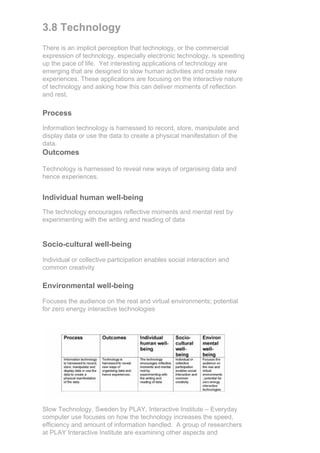 3.8 Technology
There is an implicit perception that technology, or the commercial
expression of technology, especially electronic technology, is speeding
up the pace of life. Yet interesting applications of technology are
emerging that are designed to slow human activities and create new
experiences. These applications are focusing on the interactive nature
of technology and asking how this can deliver moments of reflection
and rest.

Process
Information technology is harnessed to record, store, manipulate and
display data or use the data to create a physical manifestation of the
data.
Outcomes

Technology is harnessed to reveal new ways of organising data and
hence experiences.


Individual human well-being
The technology encourages reflective moments and mental rest by
experimenting with the writing and reading of data


Socio-cultural well-being

Individual or collective participation enables social interaction and
common creativity

Environmental well-being

Focuses the audience on the real and virtual environments; potential
for zero energy interactive technologies




Slow Technology, Sweden by PLAY, Interactive Institute – Everyday
computer use focuses on how the technology increases the speed,
efficiency and amount of information handled. A group of researchers
at PLAY Interactive Institute are examining other aspects and
 