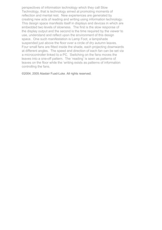 perspectives of information technology which they call Slow
Technology, that is technology aimed at promoting moments of
reflection and mental rest. New experiences are generated by
creating new acts of reading and writing using information technology.
This design space manifests itself in displays and devices in which are
embedded two levels of slowness. The first is the slow response of
the display output and the second is the time required by the viewer to
use, understand and reflect upon the environment of this design
space. One such manifestation is Lamp Foot, a lampshade
suspended just above the floor over a circle of dry autumn leaves.
Four small fans are fitted inside the shade, each projecting downwards
at different angles. The speed and direction of each fan can be set via
a microcontroller linked to a PC. Switching on the fans moves the
leaves into a one-off pattern. The ‘reading’ is seen as patterns of
leaves on the floor while the ‘writing exists as patterns of information
controlling the fans.

©2004, 2005 Alastair Fuad-Luke. All rights reserved.
 