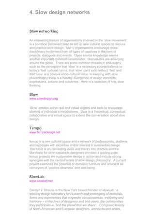 4. Slow design networks


Slow networking

An interesting feature of organisations involved in the ‘slow movement’
is a common percieved need to set up new cultural spaces to discuss
and practice slow design. Many organisations encourage cross-
disciplinary involvment from all types of creatives in the form of
projects, dialogues and events. Open source knowledge seems
another important common denominator. Discussions are emerging
around the globe. There are some common threads of philosophy,
such as the perception that ‘slow’ is a necessary counterbalance to
today’s ‘fast’ cultural norms, that ‘slow’ can’t exist without ‘fast’ and
that ‘slow’ is a positive socio-cultural value. In keeping with slow
philosphophy there is a healthy divergence of design concepts,
expressions, actions and outcomes. Here is a selection of rich, slow
thinking:

Slow
www.slowdesign.org

‘Slow’ creates active real and virtual objects and tools to encourage
slowing of individual’s metabolisms. Slow is a theoretical, conceptual,
collaborative and virtual space to extend the conversation about slow
design.

Tempo
www.tempodesign.net

tempo is a new cultural space and a network of professionals, students
and laypeople with expertise and/or interest in sustainable design.
The focus is on converting ideas and theory into practice and the
Manifesto for slow sustainble designers provides a guiding code.
tempo projects are sustainable design in action and include strong
synergies with the central tenets of slow design philosophy. A current
project examines the potential of domestic furniture and artefacts as
conveyors of ‘positive slowness’ and well-being.

SlowLab
www.slowlab.net

Carolyn F Strauss is the New York based founder of slowLab, ‘a
working design laboratory for research and prototyping of materials,
forms and experiences that engender consciousness, wellbeing and
harmony – in the lives of designers and end-users, the communities
they participate in, and the planet that we share’. Comprised mainly
of North American and European designers, architects and artists,
 
