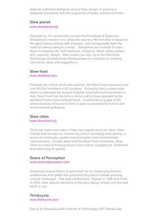 slowLab publishes dialogues around slow design, is growing a
database of projects and has a good list of books, articles and links.

Slow planet
www.slowplanet.org

Operated by the wonderfully named World Institute of Slowness,
Slowplanet’s mission is to ‘show the way to a life form that is based on
the good values coming with slowness, and consequently fight the
need for always being in a hurry.’ Slowplanet are involved in every
facet of everyday life, from business, shopping, travel, ideas, politics
and, naturally, design. Web surfers can sign up to the Manifesto
Slowdesign and Manifesto Slowbusiness or contribute by emailing
comments, ideas and suggestions.

Slow food
www.slowfood.com

Probably the mother of all slow activism, the Slow Food movement has
over 65,000 members in 42 countries. Emerging from a grass roots
desire to attenuate the spread of global corporate food businesses in
Italy, Slow Food has become a clarion call to those opposed to the
spread of these mono-cultural foods. It celebrates a quality of life
where diversity of food and drink is seen as essential for human and
environmental well-being.

Slow cities
www.slowcities.org

Thirty two towns and cities in Italy have signed up to the Slow Cities
Charter that focuses on maintaining and/or recreating local identity, a
sense of community, quality food production and environmental
improvements. Closely allied with the Slow Food movement, Slow
Cities is a way of thinking about a city’s future, engaging its inhabitants
and welcoming its guests.

Doors of Perception
www.doorsofperception.com

Amsterdam based Doors is well known for its challenging themed
conferences that gather the good and the great to debate pressing
cultural challenges. Two past conferences, ‘Speed’ in 1996 and ‘Flow’
in 2002, bear special relevance to the slow design debate and are well
worth a visit.

Thinkcycle
www.thinkcycle.com

Set up by Massachusetts Institute of Technology (MIT) Media Lab,
 