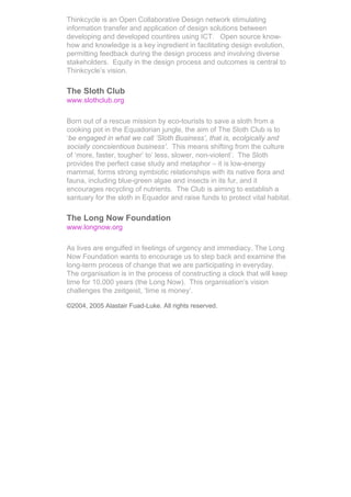 Thinkcycle is an Open Collaborative Design network stimulating
information transfer and application of design solutions between
developing and developed countires using ICT. Open source know-
how and knowledge is a key ingredient in facilitating design evolution,
permitting feedback during the design process and involving diverse
stakeholders. Equity in the design process and outcomes is central to
Thinkcycle’s vision.

The Sloth Club
www.slothclub.org

Born out of a rescue mission by eco-tourists to save a sloth from a
cooking pot in the Equadorian jungle, the aim of The Sloth Club is to
‘be engaged in what we call ‘Sloth Business’, that is, ecolgically and
socially concsientious business’. This means shifting from the culture
of ‘more, faster, tougher’ to’ less, slower, non-violent’. The Sloth
provides the perfect case study and metaphor – it is low-energy
mammal, forms strong symbiotic relationships with its native flora and
fauna, including blue-green algae and insects in its fur, and it
encourages recycling of nutrients. The Club is aiming to establish a
santuary for the sloth in Equador and raise funds to protect vital habitat.

The Long Now Foundation
www.longnow.org

As lives are engulfed in feelings of urgency and immediacy, The Long
Now Foundation wants to encourage us to step back and examine the
long-term process of change that we are participating in everyday.
The organisation is in the process of constructing a clock that will keep
time for 10,000 years (the Long Now). This organisation’s vision
challenges the zeitgeist, ‘time is money’.

©2004, 2005 Alastair Fuad-Luke. All rights reserved.
 