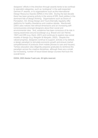 designers’ efforts in this direction through awards tends to be confined
to specialist categories, such as ‘ecological’ in the well-respected
German iF awards, or to organisations such as the International
Design Resource Awards (IDRA) in the USA. During the last decade
there has been growing activity in the arena of DfS, fresh eddies in the
dominant tide of design thinking. Organisations such as Doors of
Perception, O2, Droog Design and Yours Eternally regularly offer
platforms for healthy dissidence and creative debate. Macdonald
(2001) also notices new ethical dimensions and an increasing self-
consciousness amongst designers about their social and
environmental roles. And, academia has been conscious of its role in
raising awareness around ecodesign (e.g. Brezet and van Hemel,
1997) and DfS (e.g. Demi, 2001) and continues to explore new social
models of design (e.g. Margolin & Margolin, 2002). Despite this
valued progress, designers continue to support, actively or by default,
a design paradigm to stimulate economic growth and ensure market
competitiveness of products (from mobile phones to cars and houses).
Tertiary education also diligently prepares graduates to reinforce this
paradigm across the creative disciplines, although there are a small,
but increasing, number of issue-based design courses that buck the
overall trend.

©2004, 2005 Alastair Fuad-Luke. All rights reserved.
 
