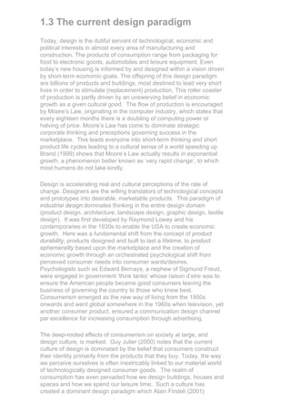 1.3 The current design paradigm
Today, design is the dutiful servant of technological, economic and
political interests in almost every area of manufacturing and
construction. The products of consumption range from packaging for
food to electronic goods, automobiles and leisure equipment. Even
today’s new housing is informed by and designed within a vision driven
by short-term economic goals. The offspring of this design paradigm
are billions of products and buildings, most destined to lead very short
lives in order to stimulate (replacement) production. This roller coaster
of production is partly driven by an unswerving belief in economic
growth as a given cultural good. The flow of production is encouraged
by Moore’s Law, originating in the computer industry, which states that
every eighteen months there is a doubling of computing power or
halving of price. Moore’s Law has come to dominate strategic
corporate thinking and preceptions governing success in the
marketplace. This leads everyone into short-term thinking and short
product life cycles leading to a cultural sense of a world speeding up.
Brand (1999) shows that Moore’s Law actually results in exponential
growth, a phenomenon better known as ‘very rapid change’, to which
most humans do not take kindly.

Design is accelerating real and cultural perceptions of the rate of
change. Designers are the willing translators of technological concepts
and prototypes into desirable, marketable products. This paradigm of
industrial design dominates thinking in the entire design domain
(product design, architecture, landscape design, graphic design, textile
design). It was first developed by Raymond Lowey and his
contemporaries in the 1930s to enable the USA to create economic
growth. Here was a fundamental shift from the concept of product
durability, products designed and built to last a lifetime, to product
ephemerality based upon the marketplace and the creation of
economic growth through an orchestrated psychological shift from
perceived consumer needs into consumer wants/desires.
Psychologists such as Edward Bernays, a nephew of Sigmund Freud,
were engaged in government ‘think tanks’ whose raison d’etre was to
ensure the American people became good consumers leaving the
business of governing the country to those who knew best.
Consumerism emerged as the new way of living from the 1950s
onwards and went global somewhere in the 1960s when television, yet
another consumer product, ensured a communication design channel
par excellence for increasing consumption through advertising.

The deep-rooted effects of consumerism on society at large, and
design culture, is marked. Guy Julier (2000) notes that the current
culture of design is dominated by the belief that consumers construct
their identity primarily from the products that they buy. Today, the way
we perceive ourselves is often inextricably linked to our material world
of technologically designed consumer goods. The realm of
consumption has even pervaded how we design buildings, houses and
spaces and how we spend our leisure time. Such a culture has
created a dominant design paradigm which Alain Findeli (2001)
 
