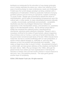 lamblasts as inadequate for the education of new design graduates
since it merely replicates the status quo, rather than seeking to find
ways of evolving design to meet contemporary needs and challenges.
Findeli sees the current design paradigm as being underlain with a
metaphysics of materialism, limited by positivistic methods of enquiry
(problem:solution) and as having an agnosticist, dualistic worldview.
To quote Findeli, “Design was summoned to absorb the shock of
industrialization, and to soften its devastating consequences upon the
cultural web, in other words, to make industrialized products culturally
– socially, economically, symbolically and practically – acceptable.
Aesthetics was then its privileged rhetorical tool, followed by
ergonomics in the mid-twentieth century, and semiotics (i.e. aesthetics
again) in the late-twentieth century. But its almost unique field of
actitity has remained the material product; manufactured by
mechanical, electrical and/or electronic industries.” Design’s role is
nowadays confined to the aisles of hypermarkets, glossy magazines,
shop windows and our homes, a vast sea of banal commerciality. In
the post-modern emotional style fiesta of the late 1980s Claudia Donà
noted that ‘we live in a world overflowing with our own productions, a
world in which objects beseige us, suffocate us, and very often
distance us from one another both physically and mentally…..they
make us forget how to feel, to touch, to think. Accustomed to living in
a uniform light, we have grown oblivious of the shadows and fearful of
the dark’ (Donà, 1988). Plus ça change in the 1990s, although the
global brands have added yet more sophistication in blending the
semiotics of design retro and last month’s fashion in equal measure to
sell ironic, faux, and pastiche products. The style game gained
another layer of complexity.

©2004, 2005 Alastair Fuad-Luke. All rights reserved.
 
