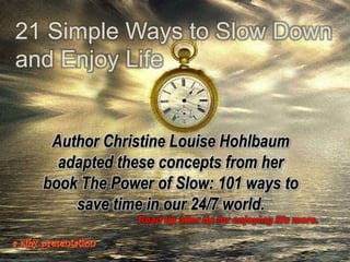 21 Simple Ways to Slow Down
and Enjoy Life


   Author Christine Louise Hohlbaum
    adapted these concepts from her
  book The Power of Slow: 101 ways to
      save time in our 24/7 world.
              Read tip after tip for enjoying life more.
 