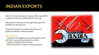 India’s merchandise exports to grow 7.3% to $325 billion
in 2018-19, lower than 9.8% clocked in 2017-18.
Many sectors including marine, agriculture, gems &
jewellery are doing poorly.
Engineering exports have been impacted due to
expensive domestic steel and rubber.
Main Concerns:
Liquidity is the biggest concern of exporters along
with their money being blocked due to GST.
Trade war between US and China.
Declining exports of labour intensive products.
 