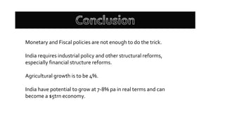 Monetary and Fiscal policies are not enough to do the trick.
India requires industrial policy and other structural reforms,
especially financial structure reforms.
Agricultural growth is to be 4%.
India have potential to grow at 7-8% pa in real terms and can
become a $5trn economy.
 