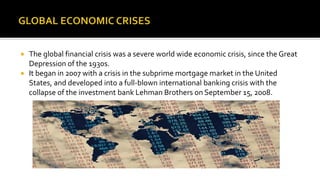  The global financial crisis was a severe world wide economic crisis, since the Great
Depression of the 1930s.
 It began in 2007 with a crisis in the subprime mortgage market in the United
States, and developed into a full-blown international banking crisis with the
collapse of the investment bank Lehman Brothers on September 15, 2008.
 
