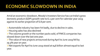 Amid an economic slowdown, Moody’s Investors Service has cut India’s gross
domestic product (GDP) growth rate to 6.2 per cent for calendar year 2019
against its earlier projection of 6.8 per cent.
Automobile industry has been hit badly, due to decline in sales.
Housing sales has also declined
The volume growth or the number packs sold, of FMCG companies has
slowed down over the last one year.
The value of new projects announced during April to June 2019 fell by
79.5% year on year.
Net exports for April to June 2019 stood at $46 billion almost equal to last
year.
 