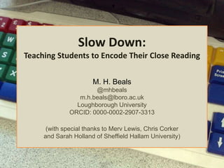 Slow Down:
Teaching Students to Encode Their Close Reading
M. H. Beals
@mhbeals
m.h.beals@lboro.ac.uk
Loughborough University
ORCID: 0000-0002-2907-3313
(with special thanks to Merv Lewis, Chris Corker
and Sarah Holland of Sheffield Hallam University)
 