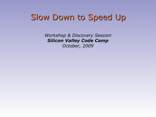 Slow Down to Speed Up Workshop & Discovery Session Silicon Valley Code Camp October, 2009 