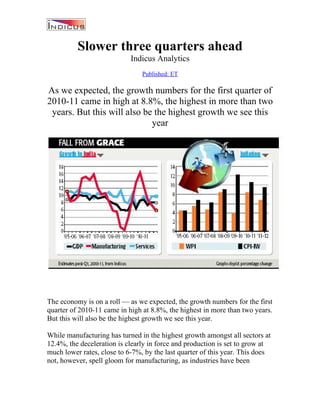 Slower three quarters ahead
                            Indicus Analytics
                                Published: ET

As we expected, the growth numbers for the first quarter of
2010-11 came in high at 8.8%, the highest in more than two
 years. But this will also be the highest growth we see this
                             year




The economy is on a roll — as we expected, the growth numbers for the first
quarter of 2010-11 came in high at 8.8%, the highest in more than two years.
But this will also be the highest growth we see this year.

While manufacturing has turned in the highest growth amongst all sectors at
12.4%, the deceleration is clearly in force and production is set to grow at
much lower rates, close to 6-7%, by the last quarter of this year. This does
not, however, spell gloom for manufacturing, as industries have been
 