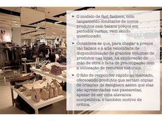 ➤ O modelo de fast fashion, com
lançamento constante de novos
produtos com baixos preços em
períodos curtos, vem sendo
questionado.
➤ Considera-se que, para chegar a preços
tão baixos e à alta velocidade de
disponibilização de grandes volumes de
produtos nas lojas, há exploração de
mão de obra e falta de preocupação com
a utilização de recursos naturais.
➤ O fato de responder rápido ao mercado,
oferecendo produtos que seriam cópias
de criações de designers assim que elas
são apresentadas nas passarelas,
apesar de ser uma alavanca
competitiva, é também motivo de
crítica.
 