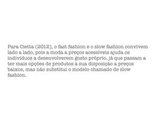 Para Cietta (2012), o fast fashion e o slow fashion convivem
lado a lado, pois a moda a preços acessíveis ajuda os
indivíduos a desenvolverem gosto próprio, já que passam a
ter mais opções de produtos à sua disposição a preços
baixos, mas não substitui o modelo chamado de slow
fashion.
 