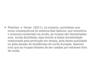 ➤ Fletcher e Grose (2011), no entanto, acreditam que
como consequência do sistema fast fashion, que incentiva
o consumo acelerado na moda, as roupas são descartadas
com muita facilidade, seja devido à baixa durabilidade
ocasionada pela produção em escala, pela baixa qualidade
ou pela adoção de tendências de curta duração, fazendo
com que as roupas deixem de ser usadas por estarem fora
de moda.
 