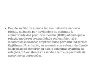 ➤ Devido ao fato de a moda ter sua natureza na troca
rápida, na busca por novidade e no estímulo à
efemeridade dos produtos, Berlim (2012) aﬁrma que a
relação moda-responsabilidade socioambiental é
dicotômica e as ações empreendidas para uni-las seriam
ilegítimas. No entanto, ao assumir sua autonomia diante
da decisão de comprar ou não, o consumidor altera as
relações pré-existentes na moda e tem a capacidade de
gerar novas percepções.
 