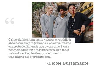 “
-Nicole Bustamante
O slow fashion tem como valores o repúdio à
obsolescência programada e ao consumismo
exacerbado. Entende que o consumo é uma
necessidade e faz desse processo algo mais
natural e ético, desde o procedimento
trabalhista até o produto ﬁnal.
 