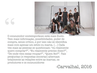 “O consumidor contemporâneo está mais ﬂuido.
Tem mais informação, possibilidades, poder de
compra, senso crítico, e por isso não se identiﬁca
mais com apenas um estilo ou marca. […] Cada
vez mais as pessoas se questionam: “eu realmente
quero comprar?”, “Eu realmente preciso disso?”,
“De onde vem essas roupas?”, “Quem fez?”. Tais
perguntas (e respostas sinceras) alternam
totalmente as relações entre as marcas, os
produtores e os consumidores
-Carvalhal, 2016
 