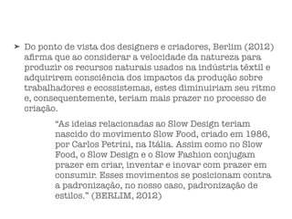 ➤ Do ponto de vista dos designers e criadores, Berlim (2012)
aﬁrma que ao considerar a velocidade da natureza para
produzir os recursos naturais usados na indústria têxtil e
adquirirem consciência dos impactos da produção sobre
trabalhadores e ecossistemas, estes diminuiriam seu ritmo
e, consequentemente, teriam mais prazer no processo de
criação.
“As ideias relacionadas ao Slow Design teriam
nascido do movimento Slow Food, criado em 1986,
por Carlos Petrini, na Itália. Assim como no Slow
Food, o Slow Design e o Slow Fashion conjugam
prazer em criar, inventar e inovar com prazer em
consumir. Esses movimentos se posicionam contra
a padronização, no nosso caso, padronização de
estilos.” (BERLIM, 2012)
 