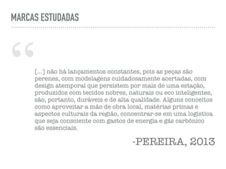 “[…] não há lançamentos constantes, pois as peças são
perenes, com modelagens cuidadosamente acertadas, com
design atemporal que persistem por mais de uma estação,
produzidos com tecidos nobres, naturais ou eco inteligentes,
são, portanto, duráveis e de alta qualidade. Alguns conceitos
como aproveitar a mão de obra local, matérias primas e
aspectos culturais da região, concentrar-se em uma logística
que seja consciente com gastos de energia e gás carbônico
são essenciais.
-PEREIRA, 2013
MARCAS ESTUDADAS
 