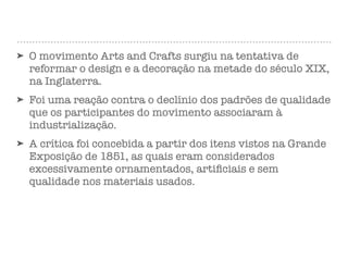 ➤ O movimento Arts and Crafts surgiu na tentativa de
reformar o design e a decoração na metade do século XIX,
na Inglaterra.
➤ Foi uma reação contra o declínio dos padrões de qualidade
que os participantes do movimento associaram à
industrialização.
➤ A crítica foi concebida a partir dos itens vistos na Grande
Exposição de 1851, as quais eram considerados
excessivamente ornamentados, artiﬁciais e sem
qualidade nos materiais usados.
 