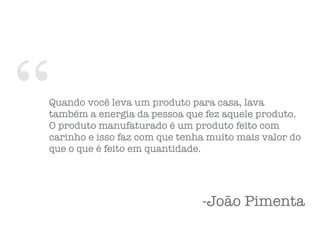 “Quando você leva um produto para casa, lava
também a energia da pessoa que fez aquele produto.
O produto manufaturado é um produto feito com
carinho e isso faz com que tenha muito mais valor do
que o que é feito em quantidade.
-João Pimenta
 