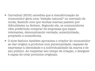 ➤ Carvalhal (2016) acredita que a transformação do
consumidor gera uma “seleção natural“ no mercado de
moda, fazendo com que muitas marcas passem por
diﬁculdades ou fechem. Segundo ele, os consumidores
vêm preferindo comprar de empresas que sejam
relevantes, demonstrando verdade, autenticidade,
propósito e consciência.
➤ O slow fashion também aproxima o criador do consumidor
ao dar origem a produtos com personalidade, capazes de
expressar a identidade e a individualidade da marca e de
seu público. Ao respeitar seu tempo de criação, o designer
é capaz de criar produtos originais.
 