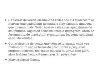 ➤ Os canais de venda on-line e as redes sociais favorecem as
marcas que trabalham no modelo slow fashion, uma vez
que tornam mais fácil o acesso a elas e as aproximam de
seu público. Algumas delas utilizam o Instagram, atém de
ferramenta de marketing e comunicação, como principal
canal de vendas.
➤ Outro sistema de venda que vêm se tornando cada vez
mais comum são as feiras de produtores e pequenos
empreendedores, nas quais marcas autorais com DNA
slow fashion frequentemente estão presentes.
➤ Marketplaces físicos.
 