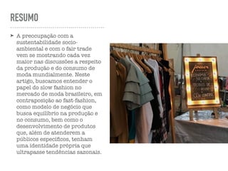 RESUMO
➤ A preocupação com a
sustentabilidade socio-
ambiental e com o fair trade
vem se mostrando cada vez
maior nas discussões a respeito
da produção e do consumo de
moda mundialmente. Neste
artigo, buscamos entender o
papel do slow fashion no
mercado de moda brasileiro, em
contraposição ao fast-fashion,
como modelo de negócio que
busca equilíbrio na produção e
no consumo, bem como o
desenvolvimento de produtos
que, além de atenderem a
públicos especíﬁcos, tenham
uma identidade própria que
ultrapasse tendências sazonais.
 