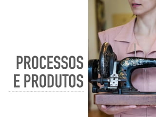 PROCESSOS
E PRODUTOS
 