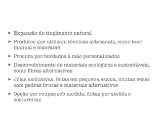 ➤ Expansão do tingimento natural
➤ Produtos que utilizam técnicas artesanais, como tear
manual e macramê
➤ Procura por bordados à mão personalizados
➤ Desenvolvimento de materiais ecológicos e sustentáveis,
como ﬁbras alternativas
➤ Jóias exclusivas, feitas em pequena escala, muitas vezes
com pedras brutas e materiais alternativos
➤ Opção por roupas sob medida, feitas por ateliês e
costureiras
 