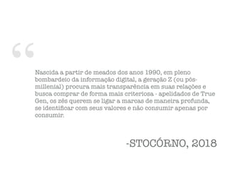 “Nascida a partir de meados dos anos 1990, em pleno
bombardeio da informação digital, a geração Z (ou pós-
millenial) procura mais transparência em suas relações e
busca comprar de forma mais criteriosa - apelidados de True
Gen, os zês querem se ligar a marcas de maneira profunda,
se identiﬁcar com seus valores e não consumir apenas por
consumir.
-STOCÓRNO, 2018
 