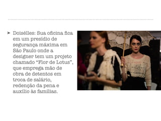 ➤ Doisélles: Sua oﬁcina ﬁca
em um presídio de
segurança máxima em
São Paulo onde a
designer tem um projeto
chamado “Flor de Lotus”,
que emprega mão de
obra de detentos em
troca de salário,
redenção da pena e
auxílio às famílias.
 