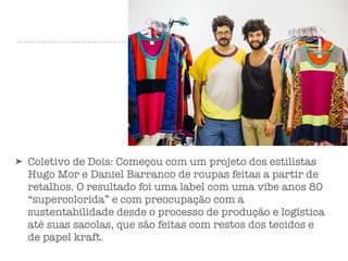 ➤ Coletivo de Dois: Começou com um projeto dos estilistas
Hugo Mor e Daniel Barranco de roupas feitas a partir de
retalhos. O resultado foi uma label com uma vibe anos 80
“supercolorida” e com preocupação com a
sustentabilidade desde o processo de produção e logística
até suas sacolas, que são feitas com restos dos tecidos e
de papel kraft.
 