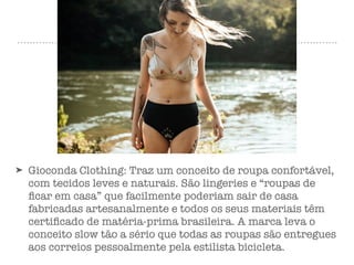 ➤ Gioconda Clothing: Traz um conceito de roupa confortável,
com tecidos leves e naturais. São lingeries e “roupas de
ﬁcar em casa” que facilmente poderiam sair de casa
fabricadas artesanalmente e todos os seus materiais têm
certiﬁcado de matéria-prima brasileira. A marca leva o
conceito slow tão a sério que todas as roupas são entregues
aos correios pessoalmente pela estilista bicicleta.
 